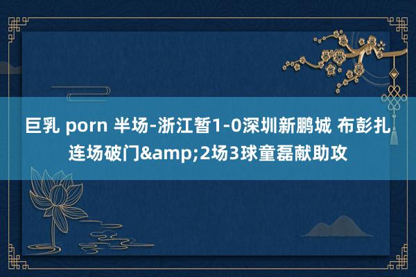 巨乳 porn 半场-浙江暂1-0深圳新鹏城 布彭扎连场破门&2场3球童磊献助攻